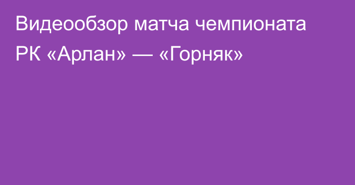 Видеообзор матча чемпионата РК «Арлан» — «Горняк»