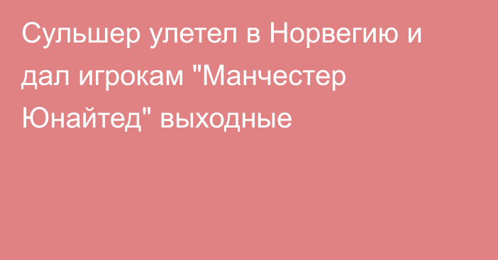 Сульшер улетел в Норвегию и дал игрокам 