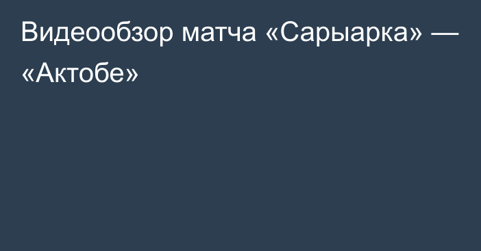 Видеообзор матча «Сарыарка» — «Актобе»