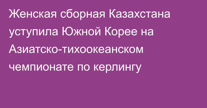 Женская сборная Казахстана уступила Южной Корее на Азиатско-тихоокеанском чемпионате по керлингу