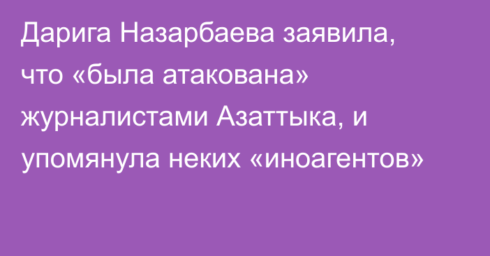 Дарига Назарбаева заявила, что «была атакована» журналистами Азаттыка, и упомянула неких «иноагентов»