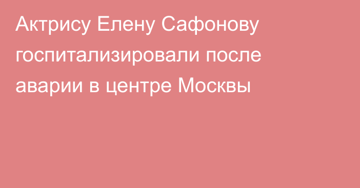 Актрису Елену Сафонову госпитализировали после аварии в центре Москвы