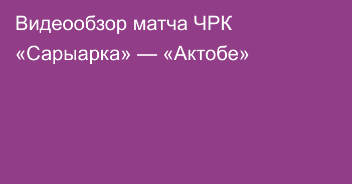 Видеообзор матча ЧРК «Сарыарка» — «Актобе»