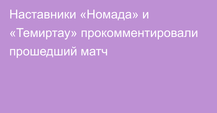 Наставники «Номада» и «Темиртау» прокомментировали прошедший матч