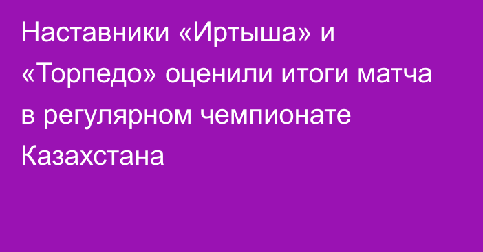 Наставники «Иртыша» и «Торпедо» оценили итоги матча в регулярном чемпионате Казахстана