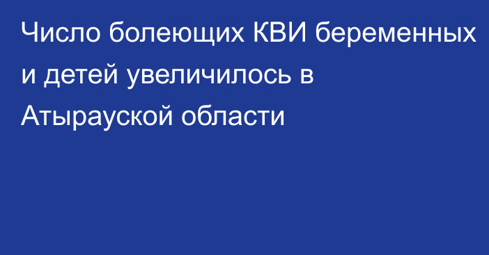 Число болеющих КВИ беременных и детей увеличилось в Атырауской области