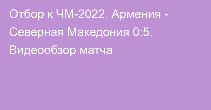 Отбор к ЧМ-2022. Армения - Северная Македония 0:5. Видеообзор матча