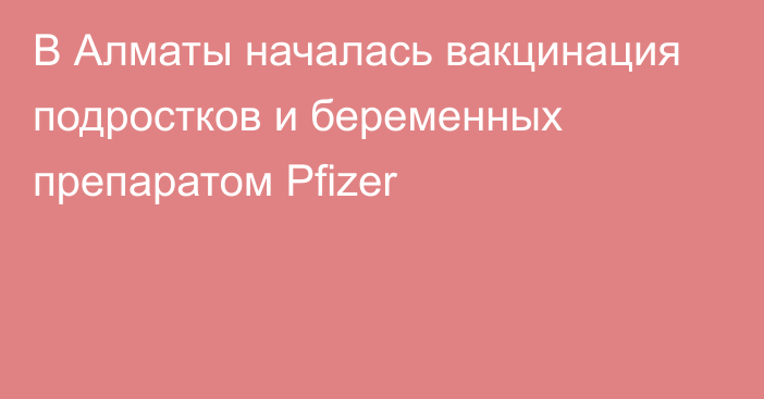 В Алматы началась вакцинация подростков и беременных препаратом Pfizer