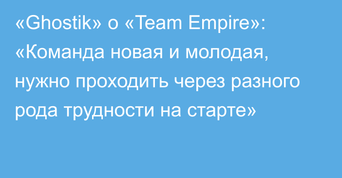 «Ghostik» о «Team Empire»: «Команда новая и молодая, нужно проходить через разного рода трудности на старте»