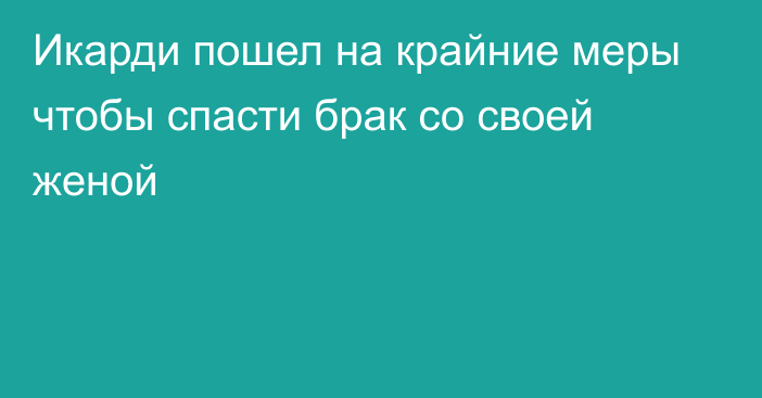 Икарди пошел на крайние меры чтобы спасти брак со своей женой