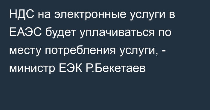НДС на электронные услуги в ЕАЭС будет уплачиваться по месту потребления услуги, - министр ЕЭК Р.Бекетаев