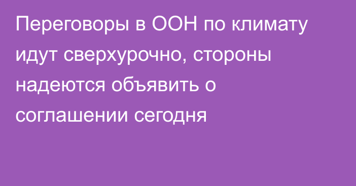 Переговоры в ООН по климату идут сверхурочно, стороны надеются объявить о соглашении сегодня