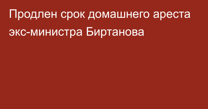 Продлен срок домашнего ареста экс-министра Биртанова