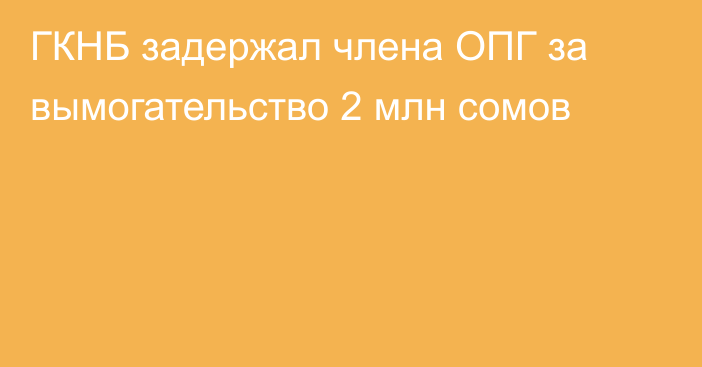 ГКНБ задержал члена ОПГ за вымогательство 2 млн сомов