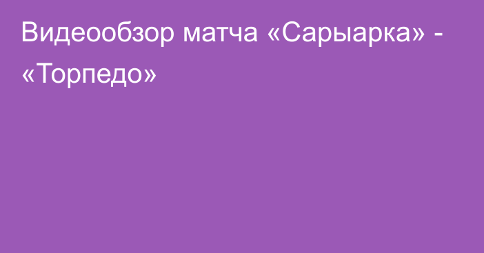 Видеообзор матча «Сарыарка» - «Торпедо»