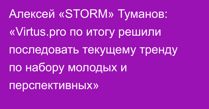 Алексей «STORM» Туманов: «Virtus.pro по итогу решили последовать текущему тренду по набору молодых и перспективных»
