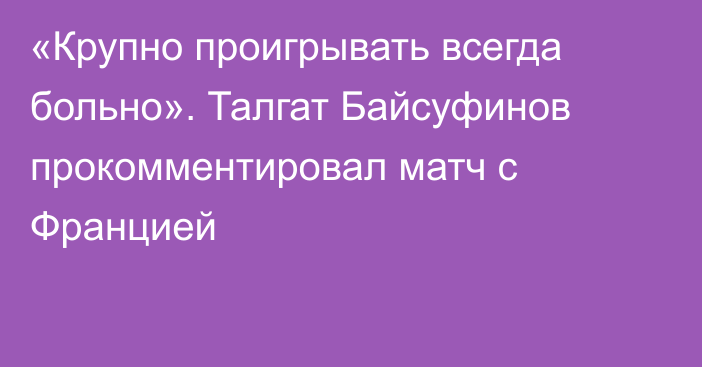 «Крупно проигрывать всегда больно». Талгат Байсуфинов прокомментировал матч с Францией