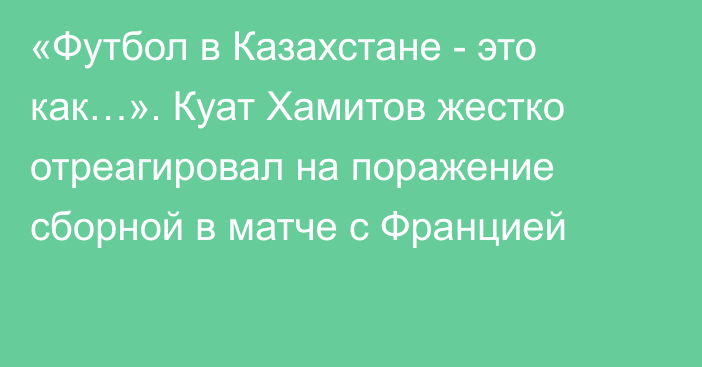 «Футбол в Казахстане - это как…». Куат Хамитов жестко отреагировал на поражение сборной в матче с Францией