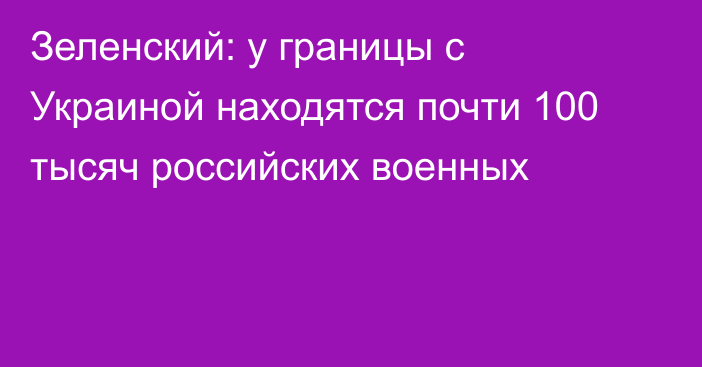 Зеленский: у границы с Украиной находятся почти 100 тысяч российских военных