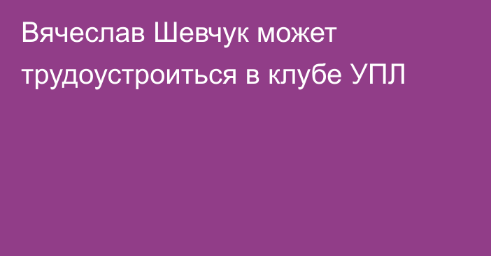 Вячеслав Шевчук может трудоустроиться в клубе УПЛ