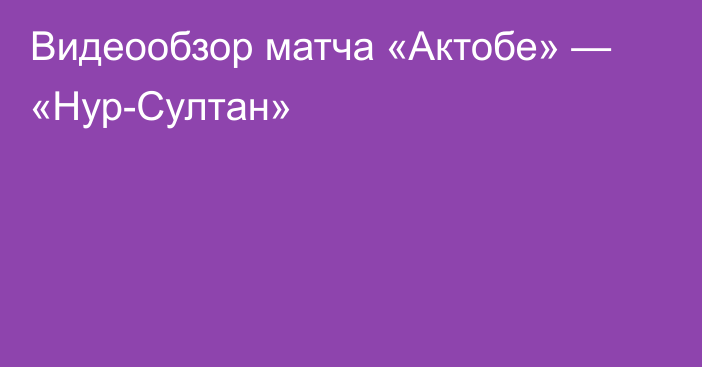 Видеообзор матча «Актобе» — «Нур-Султан»