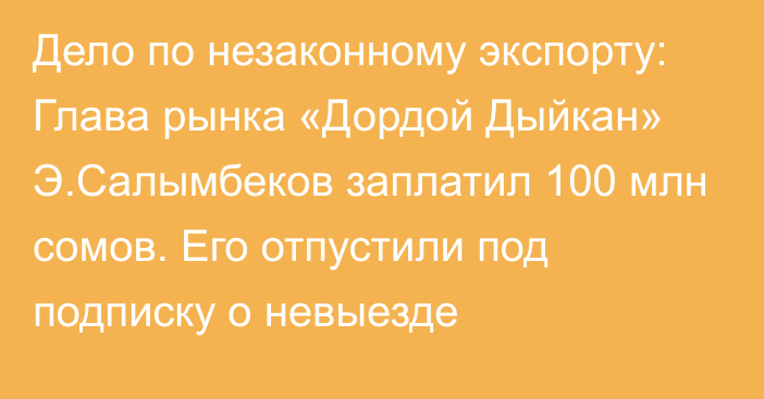 Дело по незаконному экспорту: Глава рынка «Дордой Дыйкан» Э.Салымбеков заплатил 100 млн сомов. Его отпустили под подписку о невыезде