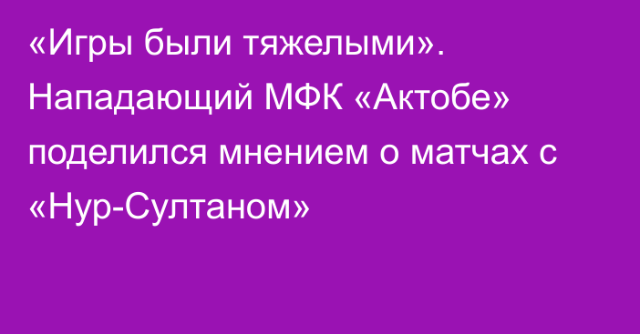 «Игры были тяжелыми». Нападающий МФК «Актобе» поделился мнением о матчах с «Нур-Султаном»