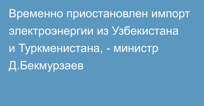 Временно приостановлен импорт электроэнергии из Узбекистана и Туркменистана, - министр Д.Бекмурзаев