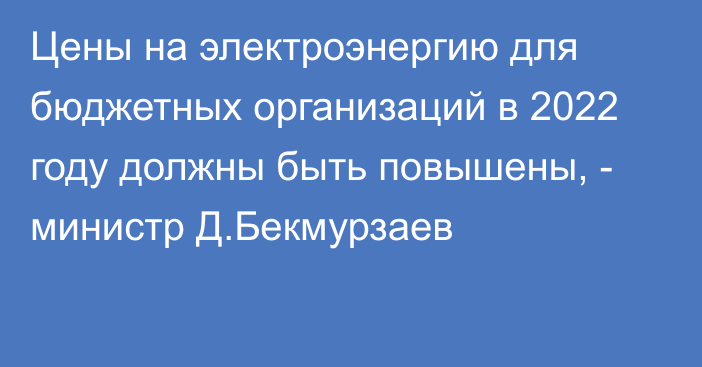 Цены на электроэнергию для бюджетных организаций в 2022 году должны быть повышены, - министр Д.Бекмурзаев