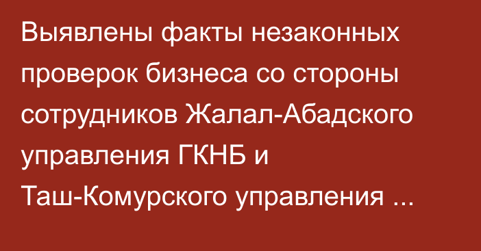 Выявлены факты незаконных проверок бизнеса со стороны сотрудников Жалал-Абадского управления ГКНБ и Таш-Комурского управления МВД, - К.Зулушев