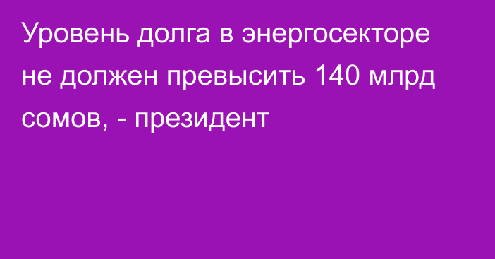 Уровень долга в энергосекторе не должен превысить 140 млрд сомов, - президент