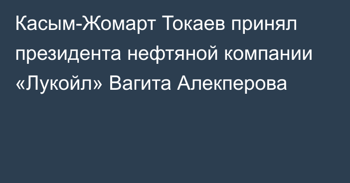 Касым-Жомарт Токаев принял президента нефтяной компании «Лукойл» Вагита Алекперова