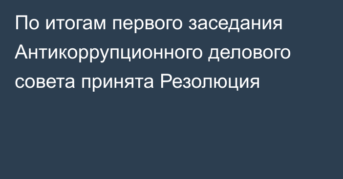 По итогам первого заседания Антикоррупционного делового совета принята Резолюция