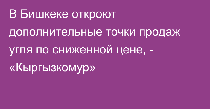 В Бишкеке откроют дополнительные точки продаж угля по сниженной цене, - «Кыргызкомур»