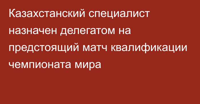 Казахстанский специалист назначен делегатом на предстоящий матч квалификации чемпионата мира