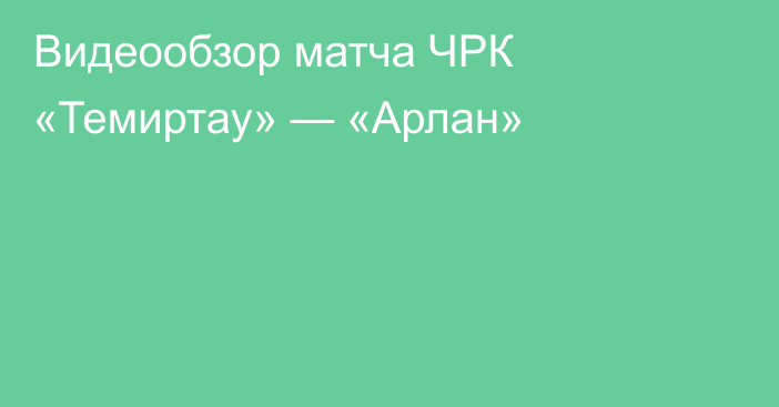 Видеообзор матча ЧРК «Темиртау» — «Арлан»