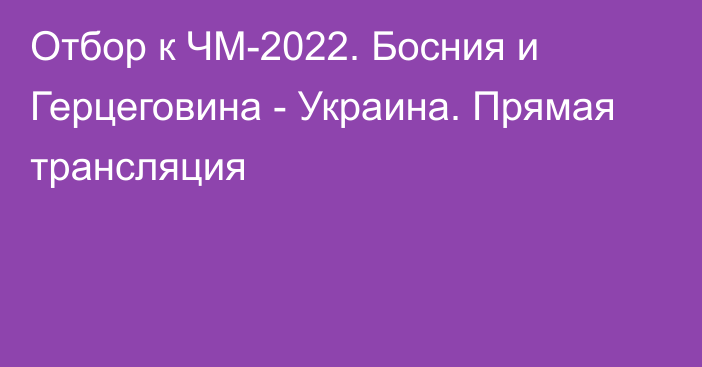Отбор к ЧМ-2022. Босния и Герцеговина - Украина.  Прямая трансляция
