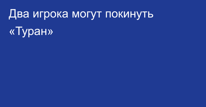 Два игрока могут покинуть «Туран»