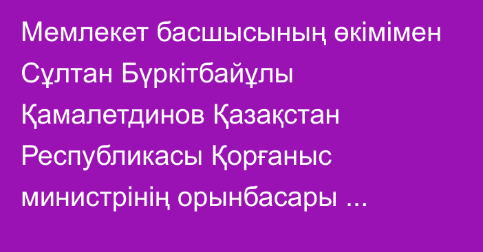 Мемлекет басшысының өкімімен Сұлтан Бүркітбайұлы Қамалетдинов Қазақстан Республикасы Қорғаныс министрінің орынбасары лауазымына тағайындалды, ол Қазақстан Республикасының Тұңғыш Президенті – Елбасы атындағы Ұлттық қорғаныс университетінің бастығы лауазымынан босатылды