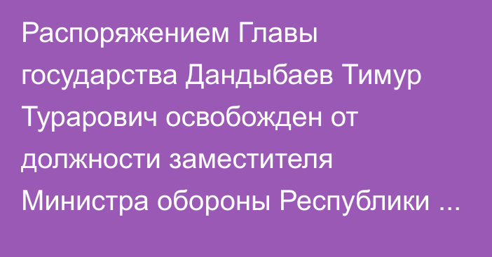 Распоряжением Главы государства Дандыбаев Тимур Турарович освобожден от должности заместителя Министра обороны Республики Казахстан