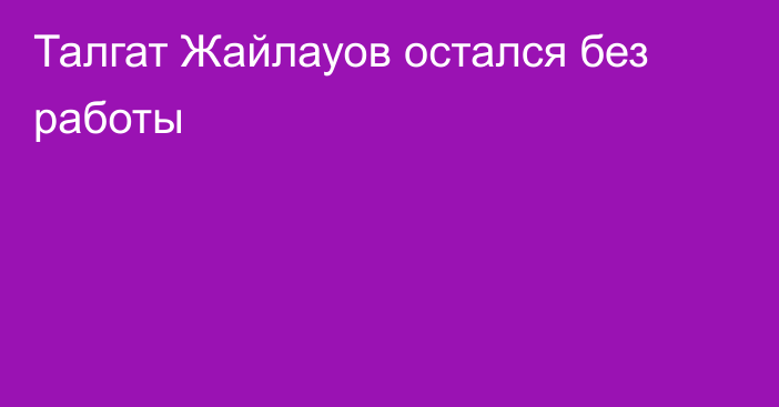 Талгат Жайлауов остался без работы