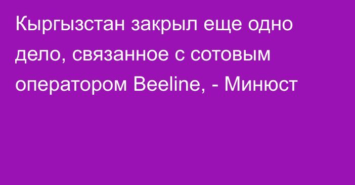 Кыргызстан закрыл еще одно дело, связанное с сотовым оператором Beeline, - Минюст