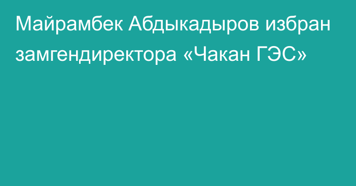 Майрамбек Абдыкадыров избран замгендиректора «Чакан ГЭС»