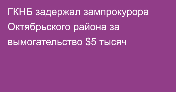 ГКНБ задержал зампрокурора Октябрьского района за вымогательство $5 тысяч