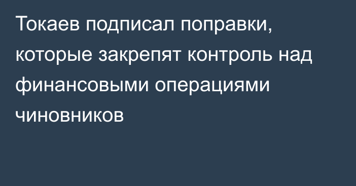 Токаев подписал поправки, которые закрепят контроль над финансовыми операциями чиновников