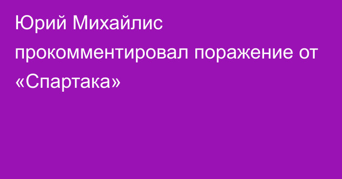 Юрий Михайлис прокомментировал поражение от «Спартака»