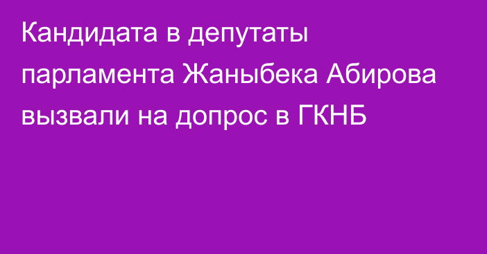 Кандидата в депутаты парламента Жаныбека Абирова вызвали на допрос в ГКНБ