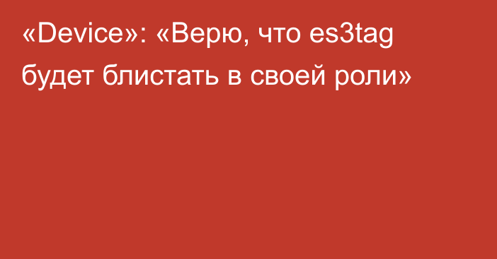 «Device»: «Верю, что es3tag будет блистать в своей роли»