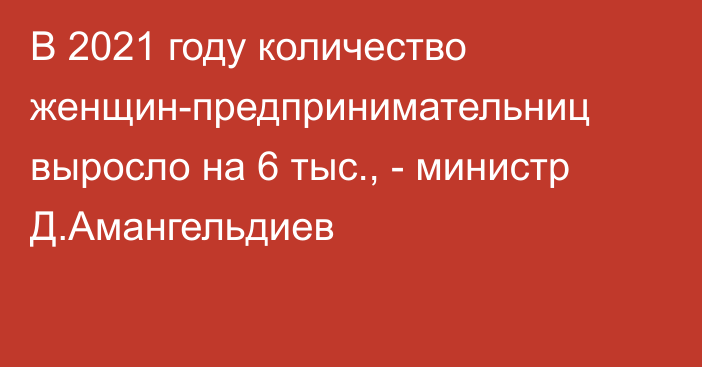 В 2021 году количество женщин-предпринимательниц выросло на 6 тыс., - министр Д.Амангельдиев 