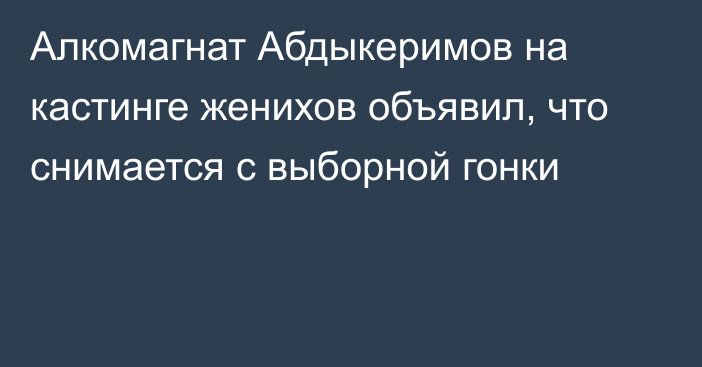 Алкомагнат Абдыкеримов на кастинге женихов объявил, что снимается с выборной гонки